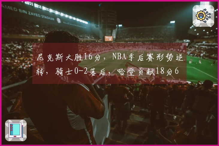 尼克斯大胜16分,NBA季后赛形势逆转,骑士0-2落后,哈登贡献18分6助攻