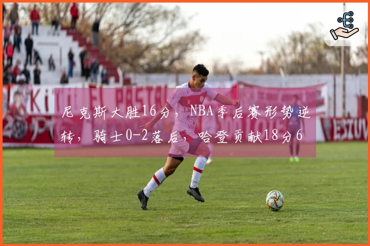 尼克斯大胜16分，NBA季后赛形势逆转，骑士0-2落后，哈登贡献18分6助攻